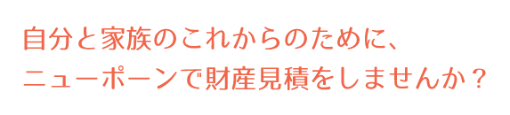 自分と家族のこれからのために、ニューポーンで財産見積をしませんか？